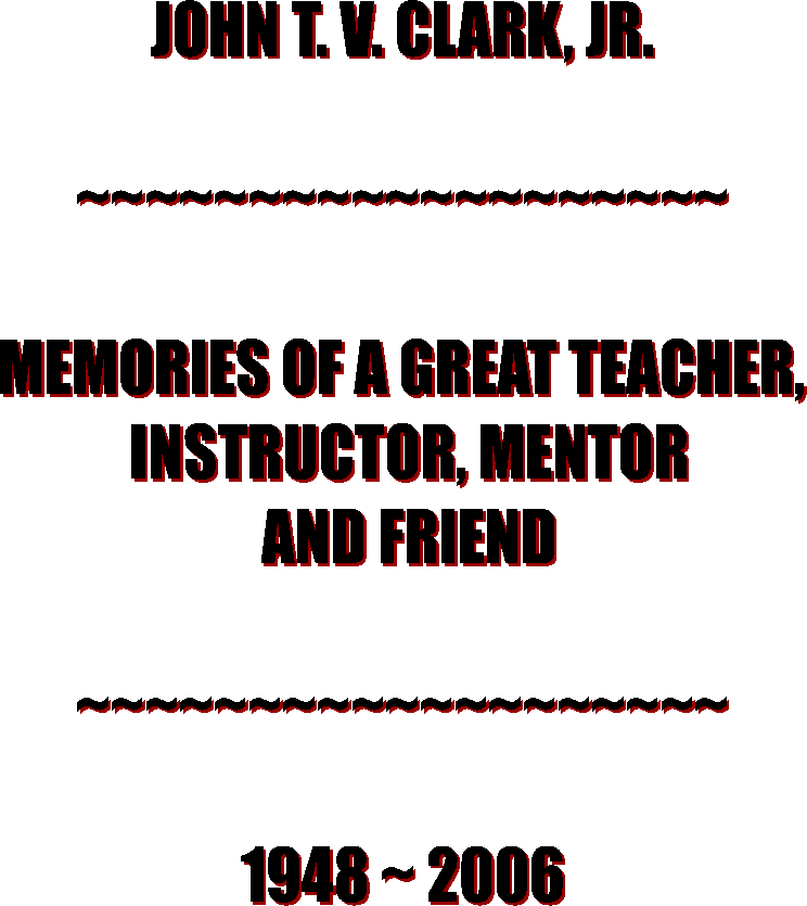 JOHN T. V. CLARK, JR.

~~~~~~~~~~~~~~~~~~~

MEMORIES OF A GREAT TEACHER,
 INSTRUCTOR, MENTOR
 AND FRIEND

~~~~~~~~~~~~~~~~~~~

1948 ~ 2006
